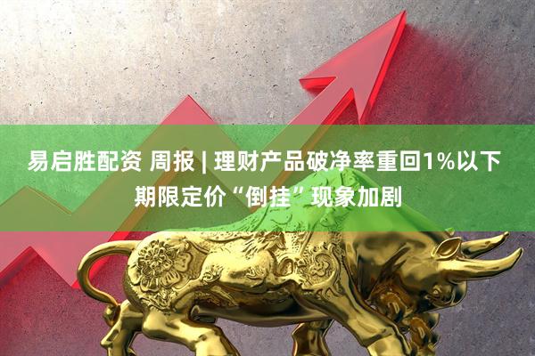 易启胜配资 周报 | 理财产品破净率重回1%以下 期限定价“倒挂”现象加剧