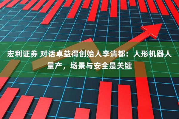 宏利证券 对话卓益得创始人李清都：人形机器人量产，场景与安全是关键