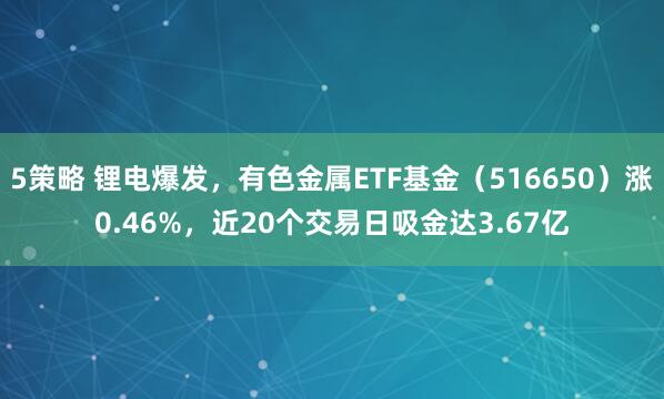 5策略 锂电爆发，有色金属ETF基金（516650）涨0.46%，近20个交易日吸金达3.67亿