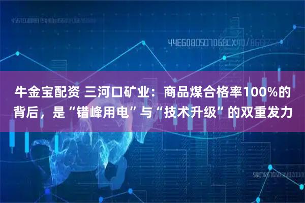 牛金宝配资 三河口矿业：商品煤合格率100%的背后，是“错峰用电”与“技术升级”的双重发力