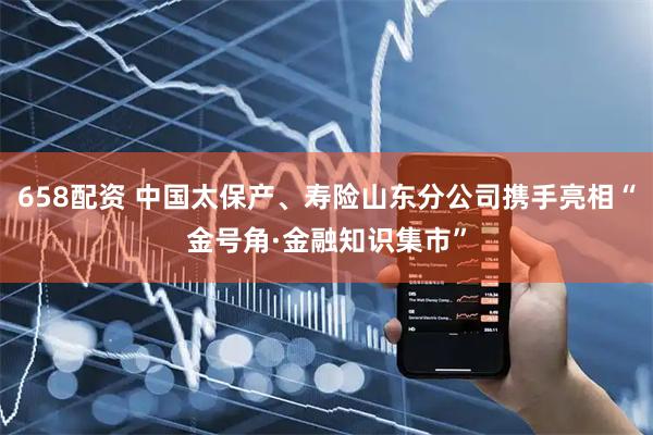 658配资 中国太保产、寿险山东分公司携手亮相“金号角·金融知识集市”