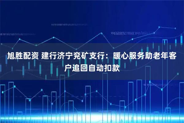 旭胜配资 建行济宁兖矿支行：暖心服务助老年客户追回自动扣款