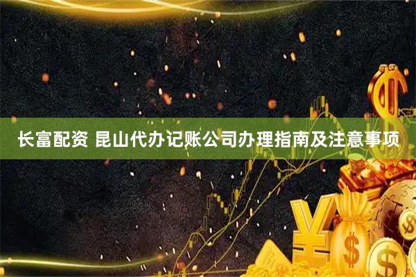 长富配资 昆山代办记账公司办理指南及注意事项
