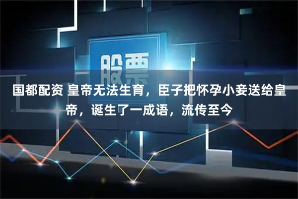 国都配资 皇帝无法生育，臣子把怀孕小妾送给皇帝，诞生了一成语，流传至今