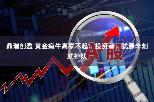 鼎瑞创盈 黄金疯牛高攀不起！投资者：犹豫半刻就掉队