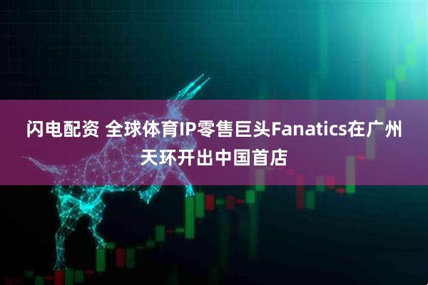 闪电配资 全球体育IP零售巨头Fanatics在广州天环开出中国首店