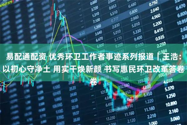 易配通配资 优秀环卫工作者事迹系列报道｜王浩：以初心守净土 用实干焕新颜 书写惠民环卫改革答卷