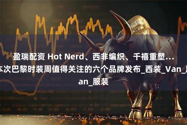 盈瑞配资 Hot Nerd、西非编织、千禧重塑……本次巴黎时装周值得关注的六个品牌发布_西装_Van_服装