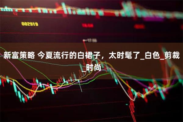 新富策略 今夏流行的白裙子，太时髦了_白色_剪裁_时尚