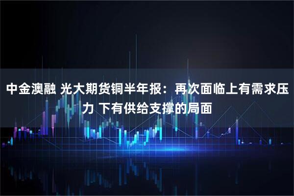 中金澳融 光大期货铜半年报：再次面临上有需求压力 下有供给支撑的局面