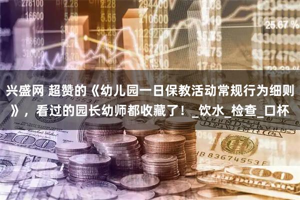 兴盛网 超赞的《幼儿园一日保教活动常规行为细则》，看过的园长幼师都收藏了！_饮水_检查_口杯