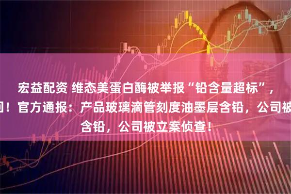 宏益配资 维态美蛋白酶被举报“铅含量超标”，产品将召回！官方通报：产品玻璃滴管刻度油墨层含铅，公司被立案侦查！