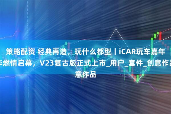 策略配资 经典再造，玩什么都型丨iCAR玩车嘉年华燃情启幕，V23复古版正式上市_用户_套件_创意作品