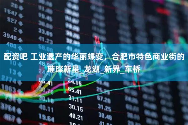 配资吧 工业遗产的华丽蝶变，合肥市特色商业街的璀璨新星_龙湖_新界_车桥