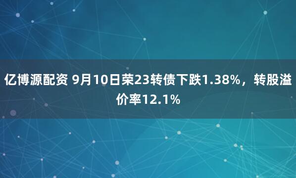 亿博源配资 9月10日荣23转债下跌1.38%，转股溢价率12.1%