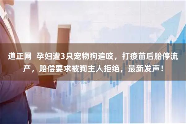 道正网  孕妇遭3只宠物狗追咬，打疫苗后胎停流产，赔偿要求被狗主人拒绝，最新发声！
