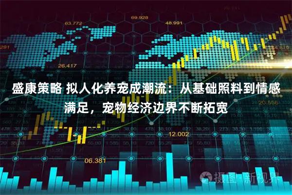 盛康策略 拟人化养宠成潮流:从基础照料到情感满足,宠物经济边界不断拓宽