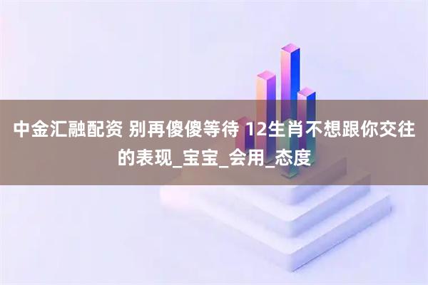 中金汇融配资 别再傻傻等待 12生肖不想跟你交往的表现_宝宝_会用_态度