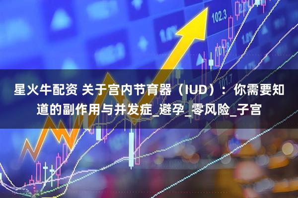 星火牛配资 关于宫内节育器（IUD）：你需要知道的副作用与并发症_避孕_零风险_子宫