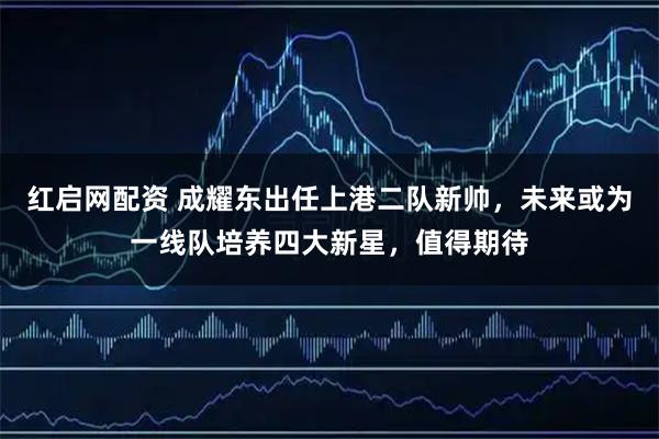 红启网配资 成耀东出任上港二队新帅，未来或为一线队培养四大新星，值得期待