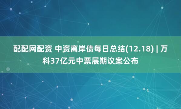 配配网配资 中资离岸债每日总结(12.18) | 万科37亿元中票展期议案公布