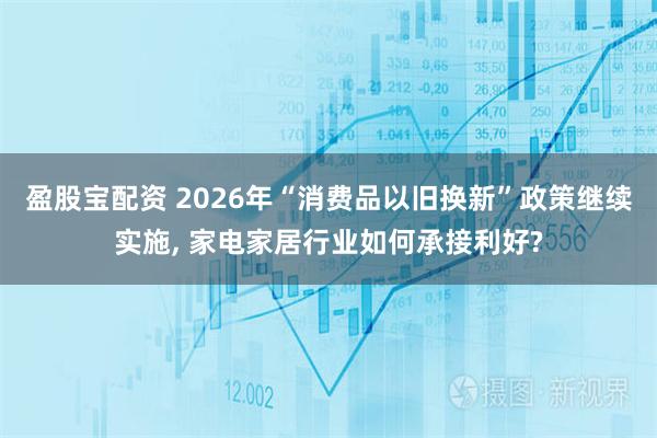 盈股宝配资 2026年“消费品以旧换新”政策继续实施, 家电家居行业如何承接利好?